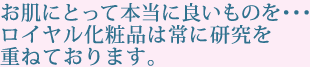 お肌にとって本当に良いものを･･･ロイヤル化粧品は常に研究を重ねております。